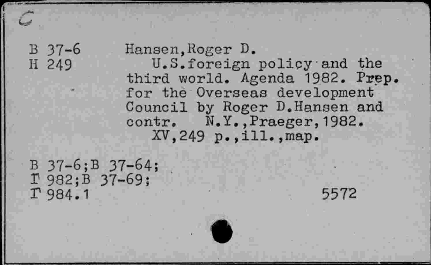 ﻿B 37-6 Hansen,Roger D.
H 249	U.S.foreign policy and the
third world. Agenda 1982. Prep, for the Overseas development Council by Roger D.Hansen and contr. N.Y.,Praeger,1982.
XV,249 p.,ill.,map.
B 37-6;B 37-64;
T 982;B 37-69;
T 984.1	5572